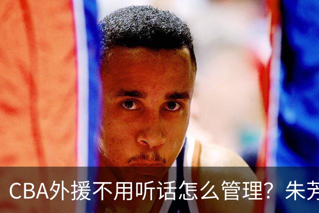 CBA外援不用听话怎么管理？朱芳雨：翻译会给他看我以前是什么状态